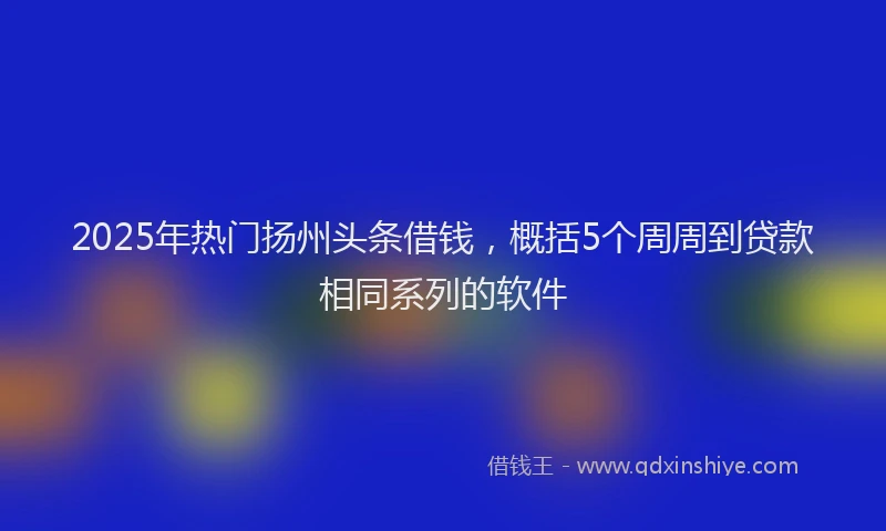 2025年热门扬州头条借钱，概括5个周周到贷款相同系列的软件