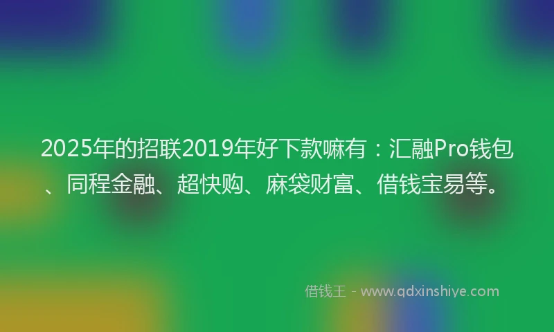 2025年的招联2019年好下款嘛有：汇融Pro钱包、同程金融、超快购、麻袋财富、借钱宝易等。