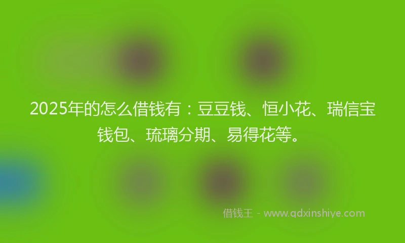 2025年的怎么借钱有：豆豆钱、恒小花、瑞信宝钱包、琉璃分期、易得花等。