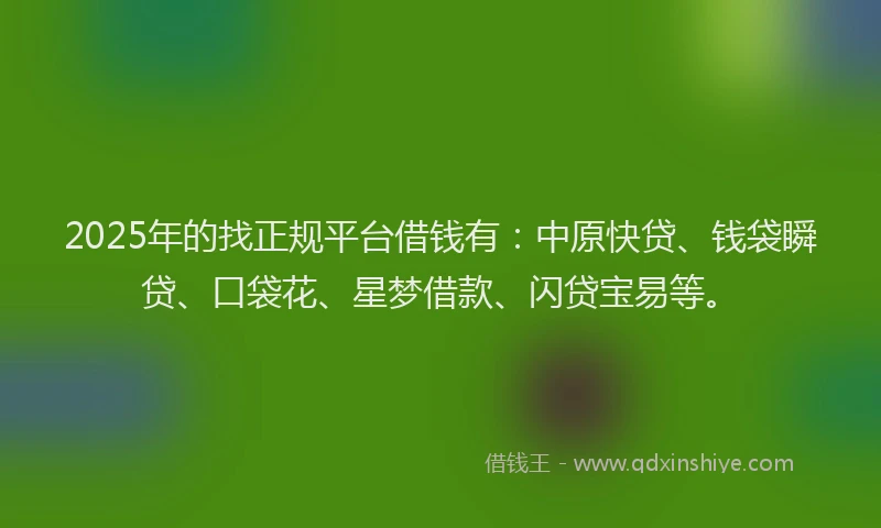 2025年的找正规平台借钱有：中原快贷、钱袋瞬贷、口袋花、星梦借款、闪贷宝易等。