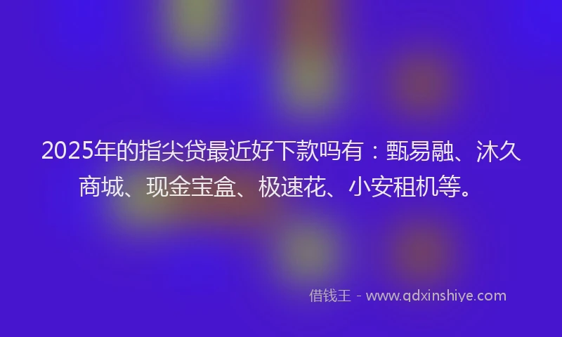 2025年的指尖贷最近好下款吗有：甄易融、沐久商城、现金宝盒、极速花、小安租机等。