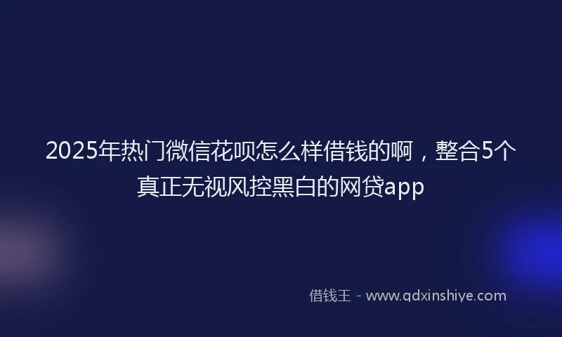 2025年热门微信花呗怎么样借钱的啊，整合5个真正无视风控黑白的网贷app
