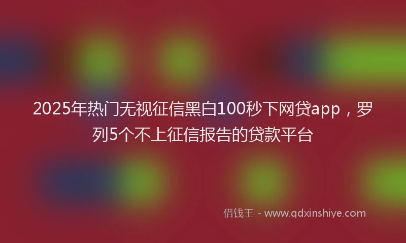 2025年热门无视征信黑白100秒下网贷app，罗列5个不上征信报告的贷款平台