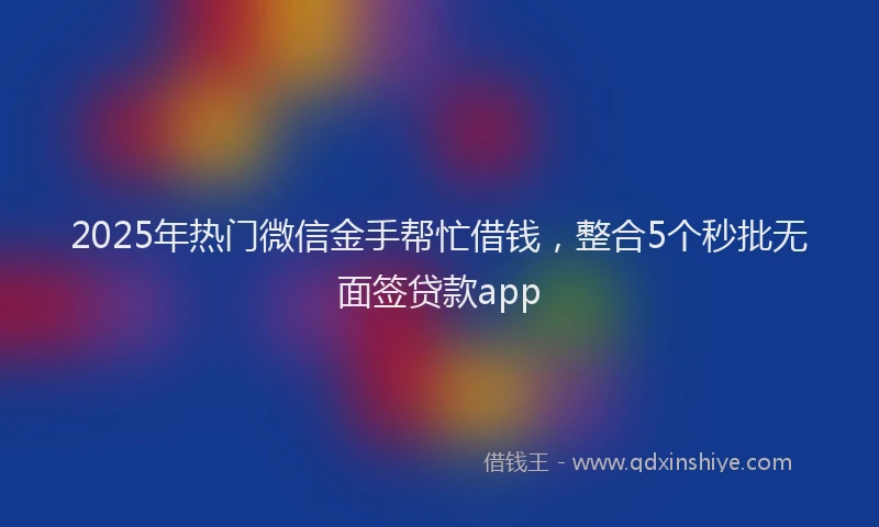 2025年热门微信金手帮忙借钱，整合5个秒批无面签贷款app