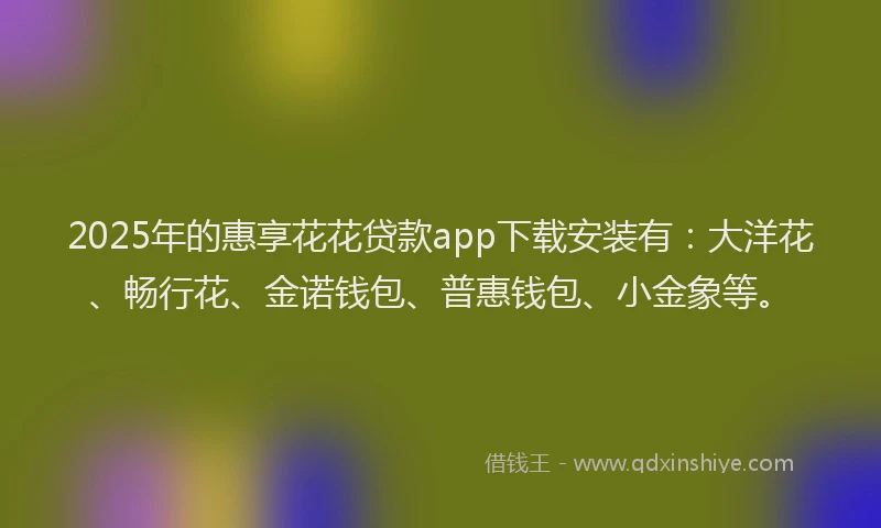 2025年的惠享花花贷款app下载安装有：大洋花、畅行花、金诺钱包、普惠钱包、小金象等。