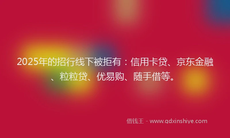 2025年的招行线下被拒有：信用卡贷、京东金融、粒粒贷、优易购、随手借等。