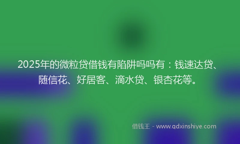 2025年的微粒贷借钱有陷阱吗吗有：钱速达贷、随信花、好居客、滴水贷、银杏花等。