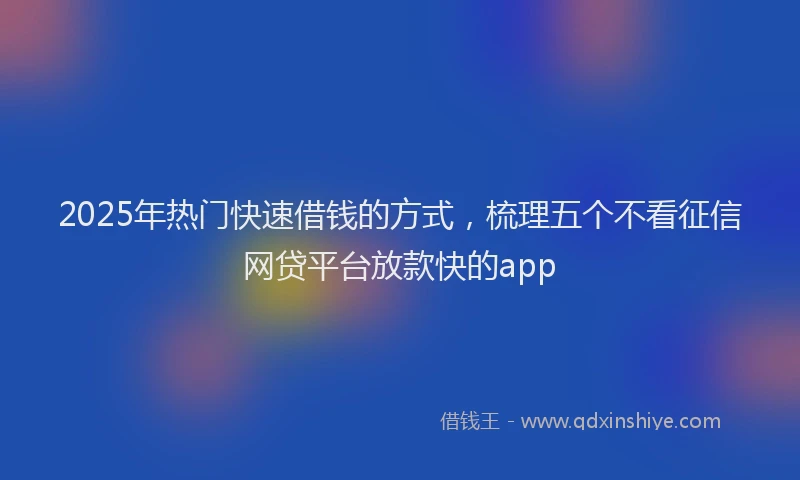 2025年热门快速借钱的方式，梳理五个不看征信网贷平台放款快的app