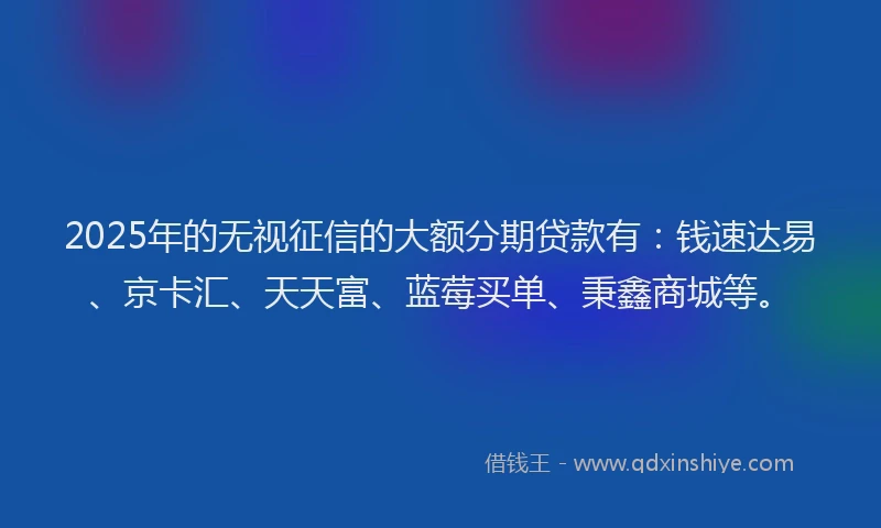 2025年的无视征信的大额分期贷款有：钱速达易、京卡汇、天天富、蓝莓买单、秉鑫商城等。