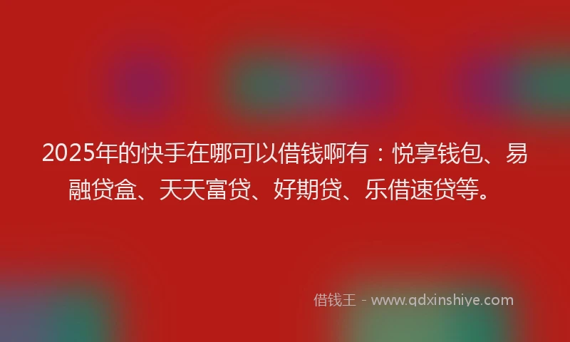 2025年的快手在哪可以借钱啊有：悦享钱包、易融贷盒、天天富贷、好期贷、乐借速贷等。