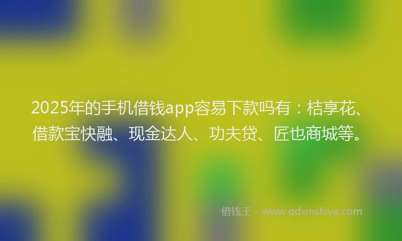 2025年的手机借钱app容易下款吗有：桔享花、借款宝快融、现金达人、功夫贷、匠也商城等。