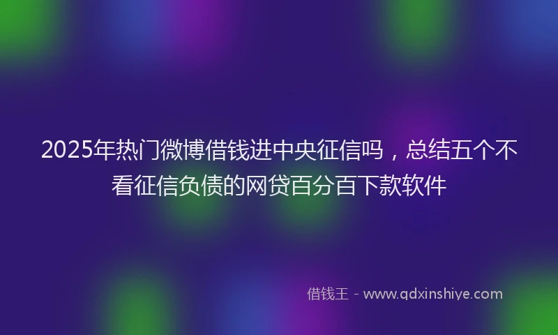 2025年热门微博借钱进中央征信吗，总结五个不看征信负债的网贷百分百下款软件