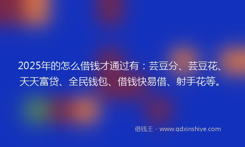 2025年的怎么借钱才通过有：芸豆分、芸豆花、天天富贷、全民钱包、借钱快易借、射手花等。
