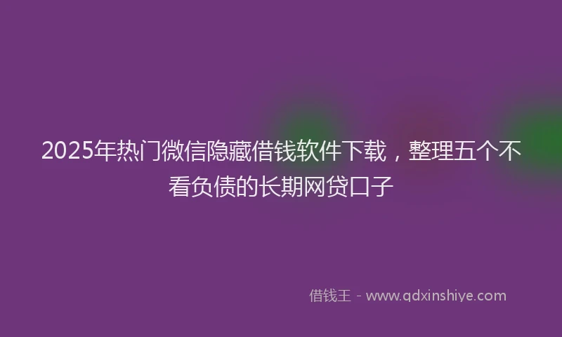 2025年热门微信隐藏借钱软件下载，整理五个不看负债的长期网贷口子