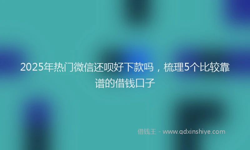 2025年热门微信还呗好下款吗，梳理5个比较靠谱的借钱口子