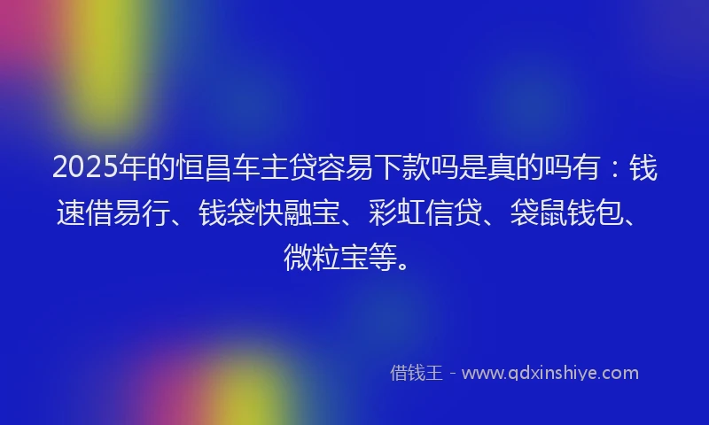 2025年的恒昌车主贷容易下款吗是真的吗有：钱速借易行、钱袋快融宝、彩虹信贷、袋鼠钱包、微粒宝等。