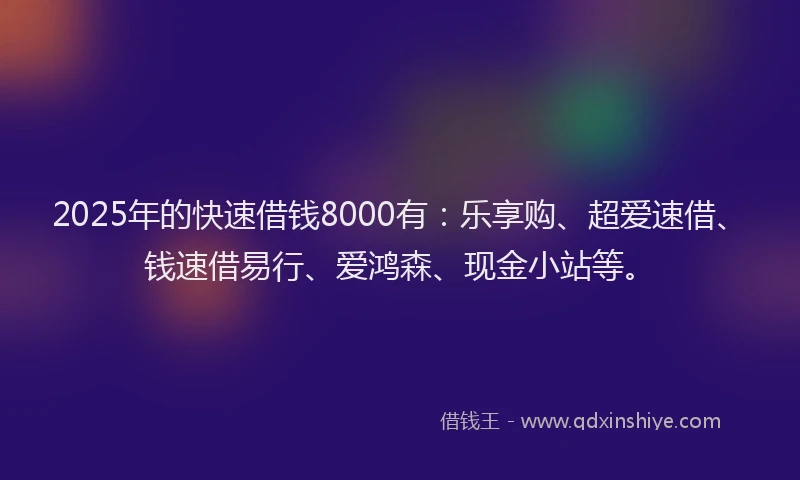 2025年的快速借钱8000有：乐享购、超爱速借、钱速借易行、爱鸿森、现金小站等。