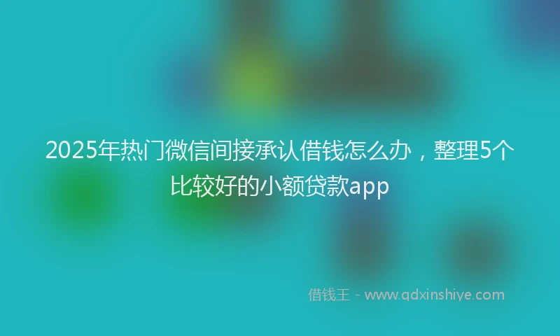 2025年热门微信间接承认借钱怎么办，整理5个比较好的小额贷款app