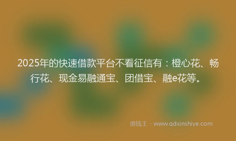 2025年的快速借款平台不看征信有：橙心花、畅行花、现金易融通宝、团借宝、融e花等。