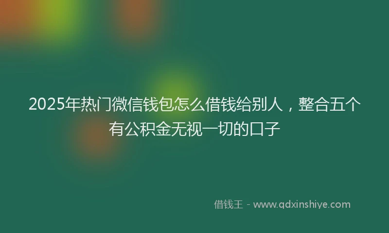 2025年热门微信钱包怎么借钱给别人，整合五个有公积金无视一切的口子