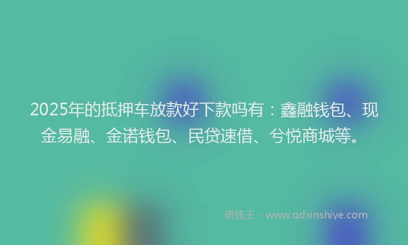 2025年的抵押车放款好下款吗有：鑫融钱包、现金易融、金诺钱包、民贷速借、兮悦商城等。