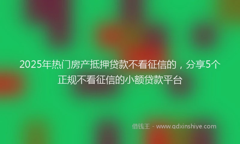 2025年热门房产抵押贷款不看征信的，分享5个正规不看征信的小额贷款平台