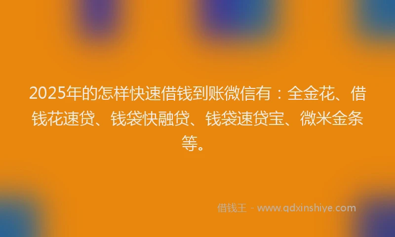 2025年的怎样快速借钱到账微信有：全金花、借钱花速贷、钱袋快融贷、钱袋速贷宝、微米金条等。