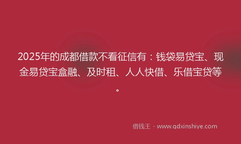 2025年的成都借款不看征信有：钱袋易贷宝、现金易贷宝盒融、及时租、人人快借、乐借宝贷等。