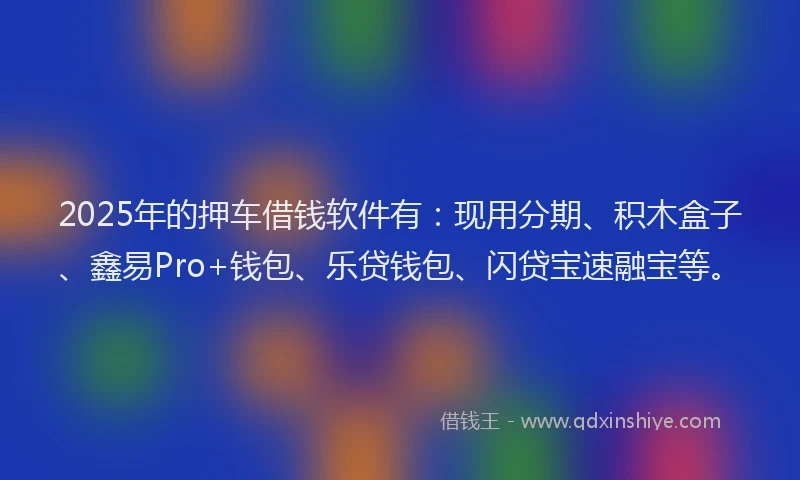 2025年的押车借钱软件有：现用分期、积木盒子、鑫易Pro+钱包、乐贷钱包、闪贷宝速融宝等。