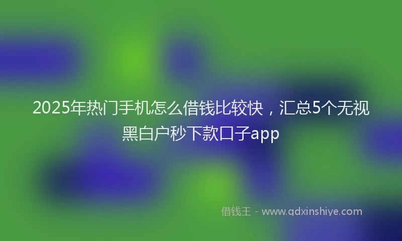 2025年热门手机怎么借钱比较快，汇总5个无视黑白户秒下款口子app