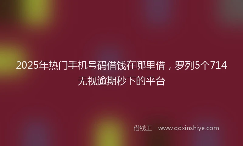 2025年热门手机号码借钱在哪里借，罗列5个714无视逾期秒下的平台