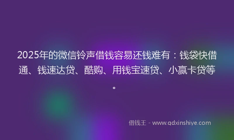2025年的微信铃声借钱容易还钱难有：钱袋快借通、钱速达贷、酷购、用钱宝速贷、小赢卡贷等。