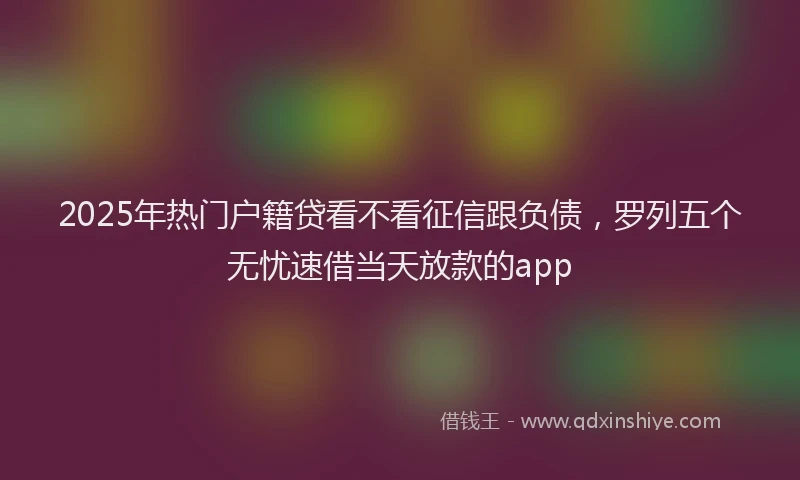 2025年热门户籍贷看不看征信跟负债，罗列五个无忧速借当天放款的app