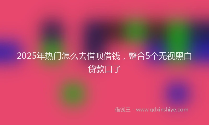 2025年热门怎么去借呗借钱，整合5个无视黑白贷款口子