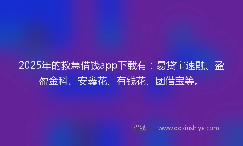 2025年的救急借钱app下载有：易贷宝速融、盈盈金科、安鑫花、有钱花、团借宝等。