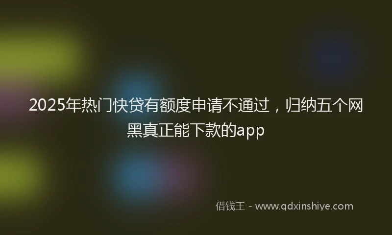 2025年热门快贷有额度申请不通过，归纳五个网黑真正能下款的app