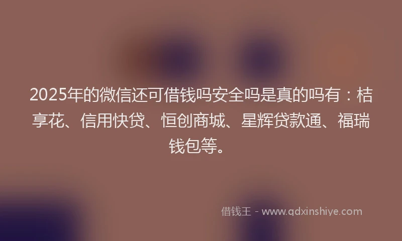 2025年的微信还可借钱吗安全吗是真的吗有：桔享花、信用快贷、恒创商城、星辉贷款通、福瑞钱包等。