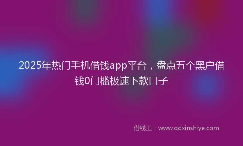 2025年热门手机借钱app平台，盘点五个黑户借钱0门槛极速下款口子