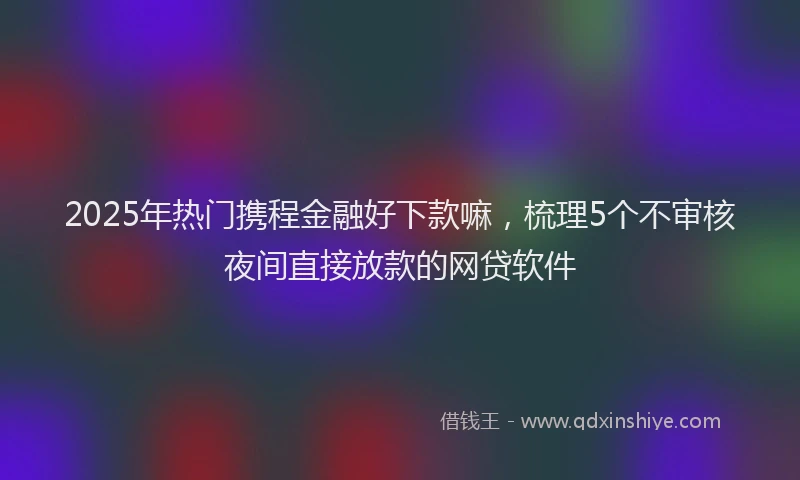 2025年热门携程金融好下款嘛，梳理5个不审核夜间直接放款的网贷软件