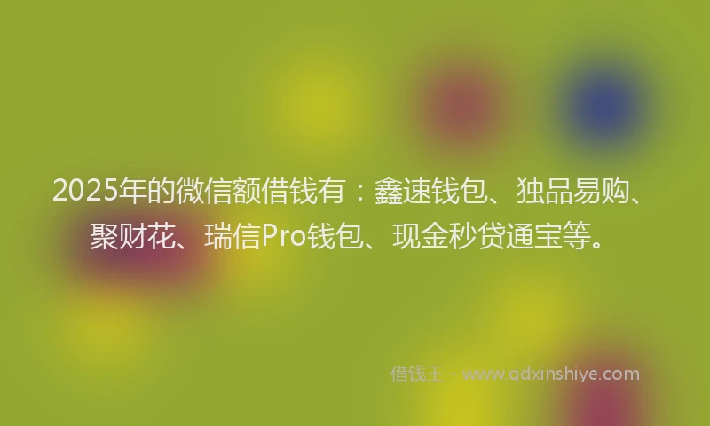 2025年的微信额借钱有：鑫速钱包、独品易购、聚财花、瑞信Pro钱包、现金秒贷通宝等。
