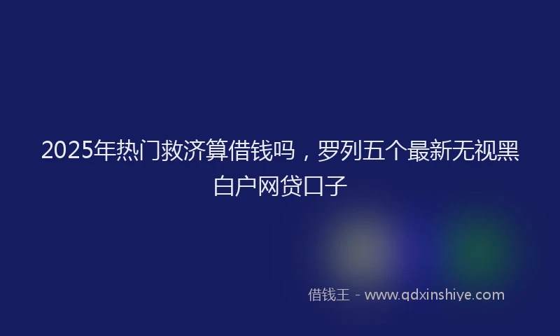 2025年热门救济算借钱吗，罗列五个最新无视黑白户网贷口子