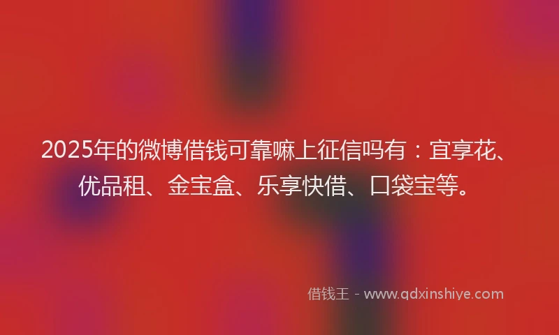 2025年的微博借钱可靠嘛上征信吗有：宜享花、优品租、金宝盒、乐享快借、口袋宝等。