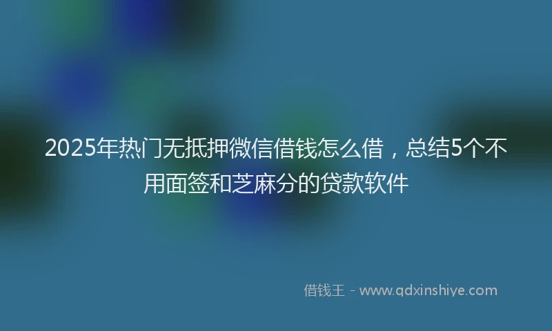 2025年热门无抵押微信借钱怎么借，总结5个不用面签和芝麻分的贷款软件