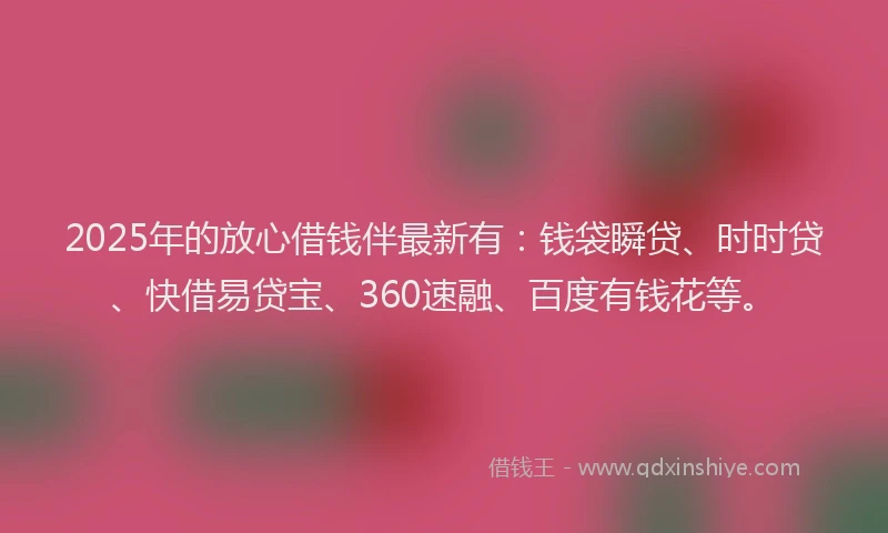 2025年的放心借钱伴最新有：钱袋瞬贷、时时贷、快借易贷宝、360速融、百度有钱花等。