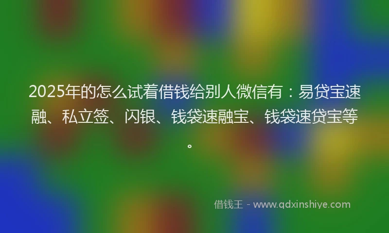 2025年的怎么试着借钱给别人微信有：易贷宝速融、私立签、闪银、钱袋速融宝、钱袋速贷宝等。