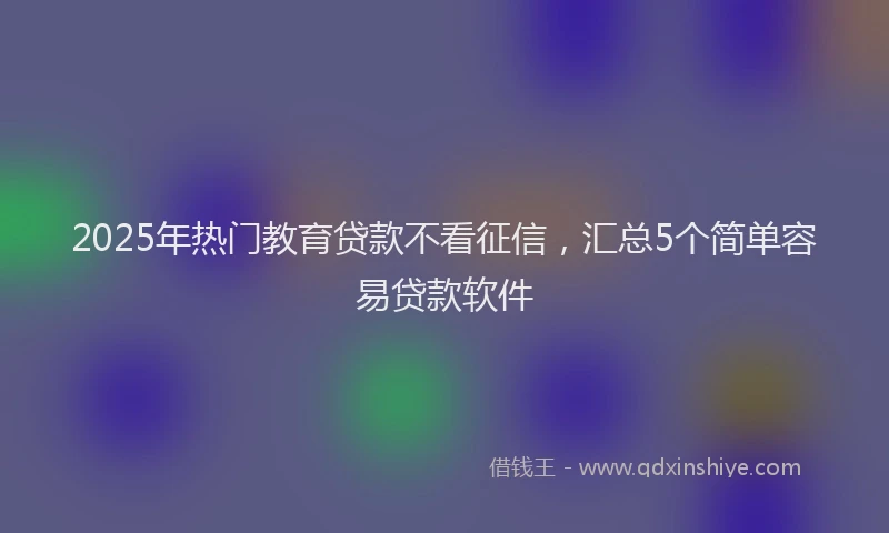 2025年热门教育贷款不看征信，汇总5个简单容易贷款软件