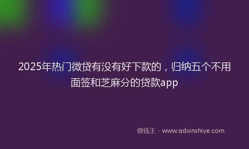2025年热门微贷有没有好下款的，归纳五个不用面签和芝麻分的贷款app