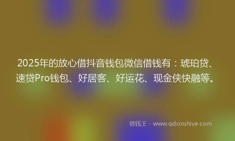 2025年的放心借抖音钱包微信借钱有：琥珀贷、速贷Pro钱包、好居客、好运花、现金侠快融等。