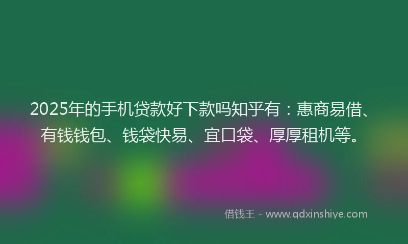 2025年的手机贷款好下款吗知乎有：惠商易借、有钱钱包、钱袋快易、宜口袋、厚厚租机等。