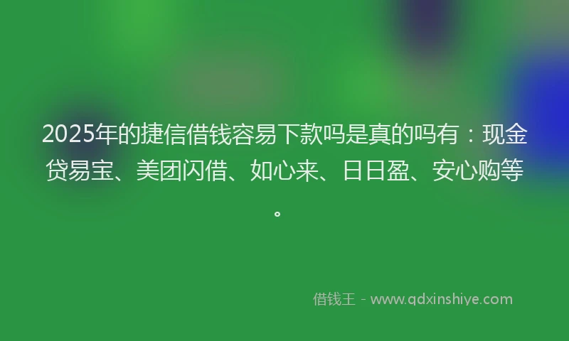 2025年的捷信借钱容易下款吗是真的吗有：现金贷易宝、美团闪借、如心来、日日盈、安心购等。